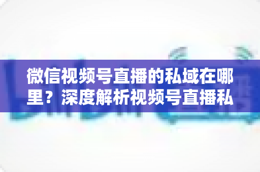 微信视频号直播的私域在哪里?深度解析视频号直播私域流量入口与实战运营指南 微信视频号直播的私域在哪里?深度解析视频号直播私域流量入口与实战运营指南