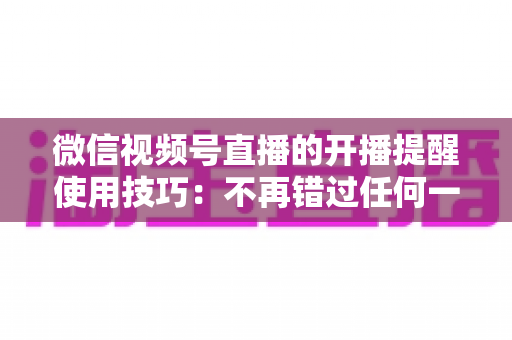 微信视频号直播的开播提醒使用技巧:不再错过任何一场精彩直播的实用指南 微信视频号直播的开播提醒使用技巧:不再错过任何一场精彩直播的实用指南