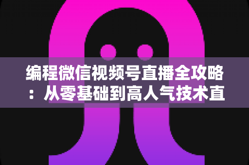 编程微信视频号直播全攻略：从零基础到高人气技术直播间的完整指南