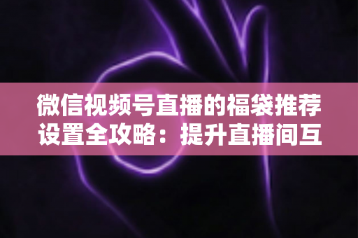 微信视频号直播的福袋推荐设置全攻略:提升直播间互动与留存的实用指南 微信视频号直播的福袋推荐设置全攻略:提升直播间互动与留存的实用指南