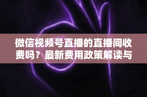 微信视频号直播的直播间收费吗?最新费用政策解读与零成本开播全攻略 微信视频号直播的直播间收费吗?最新费用政策解读与零成本开播全攻略