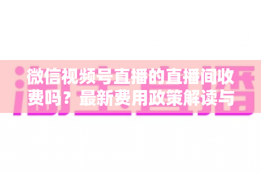 微信视频号直播的直播间收费吗?最新费用政策解读与零成本开播全攻略 微信视频号直播的直播间收费吗?最新费用政策解读与零成本开播全攻略
