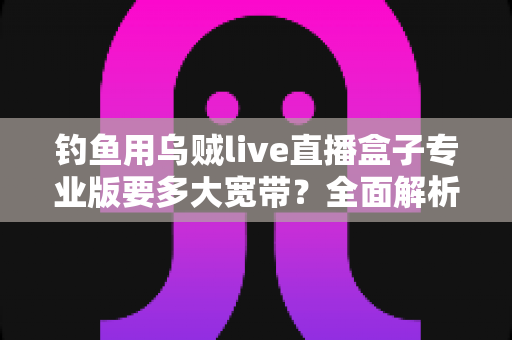 钓鱼用乌贼live直播盒子专业版要多大宽带?全面解析夜钓直播带宽需求与推流优化方案 钓鱼用乌贼live直播盒子专业版要多大宽带?全面解析夜钓直播带宽需求与推流优化方案