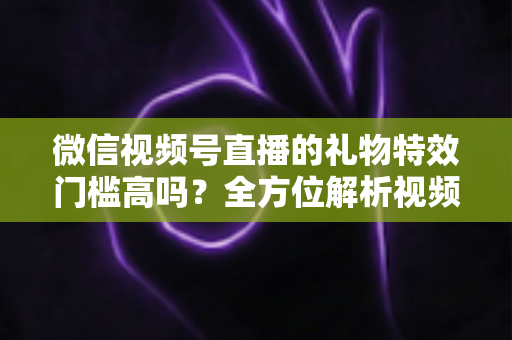 微信视频号直播的礼物特效门槛高吗？全方位解析视频号直播打赏特效的开通条件、消费规则与实用玩法