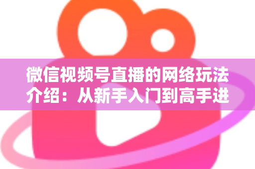 微信视频号直播的网络玩法介绍：从新手入门到高手进阶的全流程实战指南