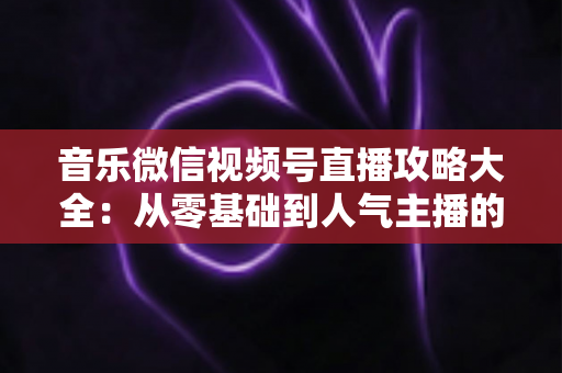 音乐微信视频号直播攻略大全:从零基础到人气主播的完整实战指南 音乐微信视频号直播攻略大全:从零基础到人气主播的完整实战指南