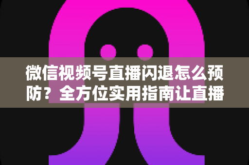 微信视频号直播闪退怎么预防?全方位实用指南让直播稳定不中断 微信视频号直播闪退怎么预防?全方位实用指南让直播稳定不中断