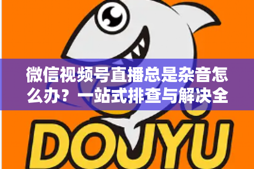 微信视频号直播总是杂音怎么办？一站式排查与解决全攻略