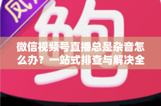 微信视频号直播总是杂音怎么办？一站式排查与解决全攻略