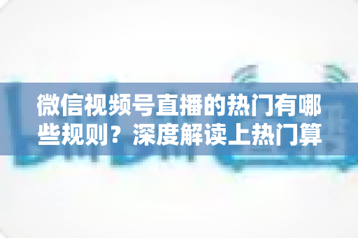 微信视频号直播的热门有哪些规则?深度解读上热门算法机制与涨粉实操攻略 微信视频号直播的热门有哪些规则?深度解读上热门算法机制与涨粉实操攻略