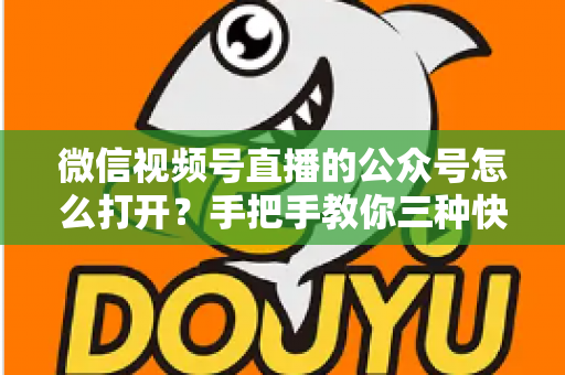 微信视频号直播的公众号怎么打开？手把手教你三种快速进入方法与常见问题全解析