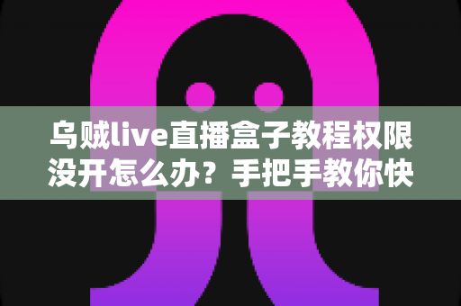 乌贼live直播盒子教程权限没开怎么办？手把手教你快速解决权限问题（2024最新指南）