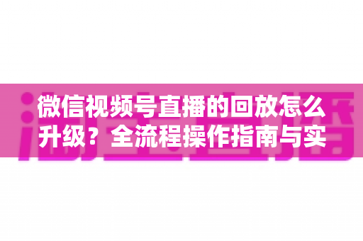 微信视频号直播的回放怎么升级?全流程操作指南与实用运营技巧一网打尽 微信视频号直播的回放怎么升级?全流程操作指南与实用运营技巧一网打尽