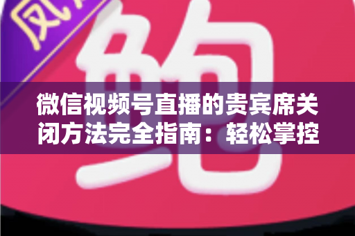 微信视频号直播的贵宾席关闭方法完全指南:轻松掌控直播间布局与互动体验 微信视频号直播的贵宾席关闭方法完全指南:轻松掌控直播间布局与互动体验