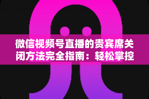 微信视频号直播的贵宾席关闭方法完全指南:轻松掌控直播间布局与互动体验 微信视频号直播的贵宾席关闭方法完全指南:轻松掌控直播间布局与互动体验