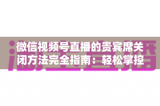 微信视频号直播的贵宾席关闭方法完全指南：轻松掌控直播间布局与互动体验