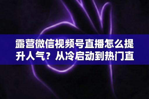 露营微信视频号直播怎么提升人气？从冷启动到热门直播间的全方位实战运营指南