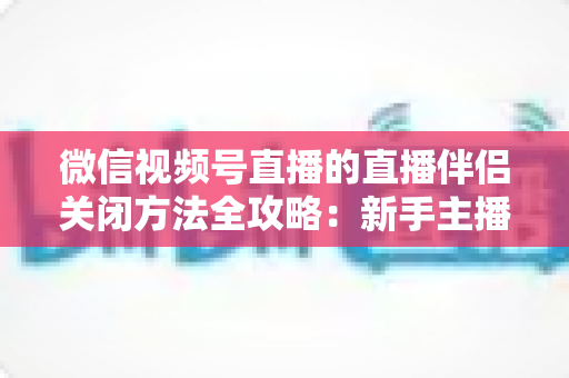 微信视频号直播的直播伴侣关闭方法全攻略:新手主播必学的安全停播与退出技巧 微信视频号直播的直播伴侣关闭方法全攻略:新手主播必学的安全停播与退出技巧