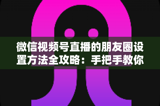 微信视频号直播的朋友圈设置方法全攻略:手把手教你一键分享直播到朋友圈,快速提升人气与曝光 微信视频号直播的朋友圈设置方法全攻略:手把手教你一键分享直播到朋友圈,快速提升人气与曝光