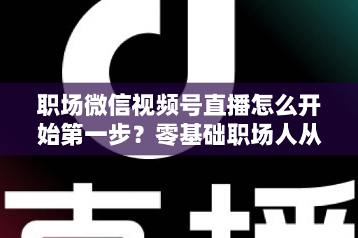 职场微信视频号直播怎么开始第一步？零基础职场人从注册到开播的全流程实战指南