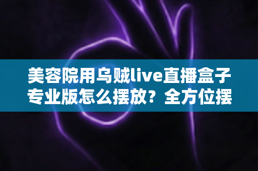 美容院用乌贼live直播盒子专业版怎么摆放？全方位摆放指南助您打造高转化直播间