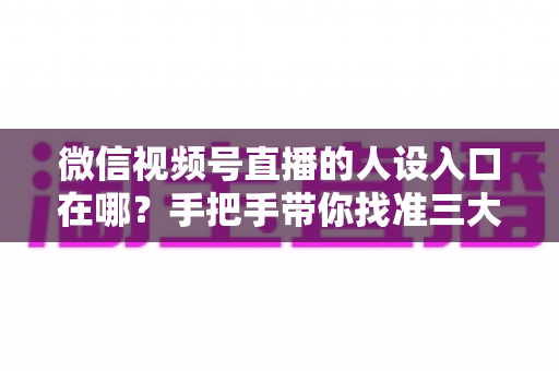 微信视频号直播的人设入口在哪？手把手带你找准三大入口，打造让人过目不忘的直播人设