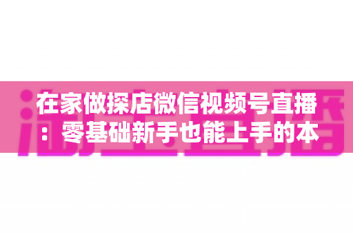 在家做探店微信视频号直播:零基础新手也能上手的本地流量变现实战指南 在家做探店微信视频号直播:零基础新手也能上手的本地流量变现实战指南