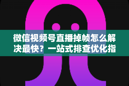 微信视频号直播掉帧怎么解决最快？一站式排查优化指南帮你秒速恢复流畅直播