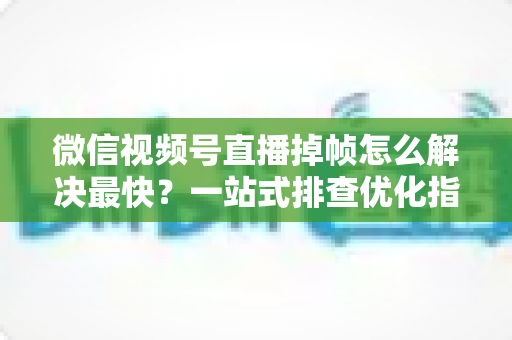 微信视频号直播掉帧怎么解决最快？一站式排查优化指南帮你秒速恢复流畅直播