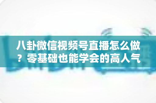 八卦微信视频号直播怎么做?零基础也能学会的高人气娱乐直播运营全攻略 八卦微信视频号直播怎么做?零基础也能学会的高人气娱乐直播运营全攻略