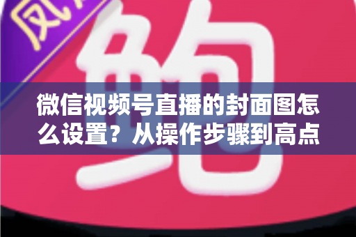 微信视频号直播的封面图怎么设置?从操作步骤到高点击率设计的全流程实战指南 微信视频号直播的封面图怎么设置?从操作步骤到高点击率设计的全流程实战指南