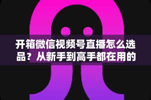 开箱微信视频号直播怎么选品?从新手到高手都在用的选品策略与实战指南 开箱微信视频号直播怎么选品?从新手到高手都在用的选品策略与实战指南