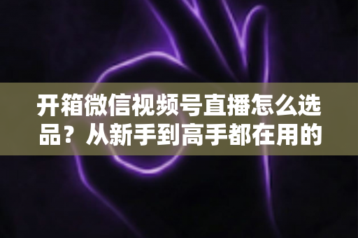 开箱微信视频号直播怎么选品?从新手到高手都在用的选品策略与实战指南 开箱微信视频号直播怎么选品?从新手到高手都在用的选品策略与实战指南