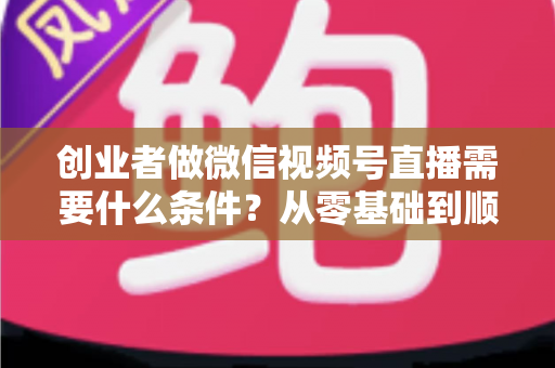 创业者做微信视频号直播需要什么条件？从零基础到顺利开播的完整条件解析
