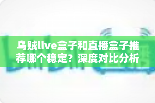 乌贼live盒子和直播盒子推荐哪个稳定？深度对比分析与选购避坑指南