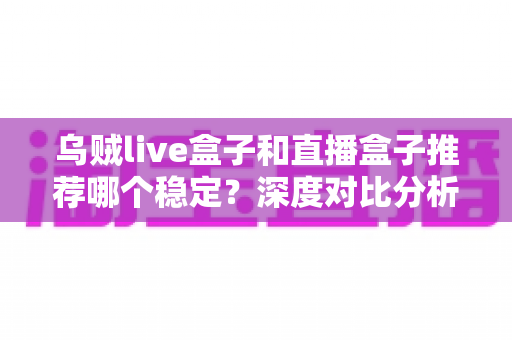 乌贼live盒子和直播盒子推荐哪个稳定？深度对比分析与选购避坑指南