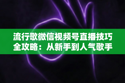 流行歌微信视频号直播技巧全攻略:从新手到人气歌手的实战宝典 流行歌微信视频号直播技巧全攻略:从新手到人气歌手的实战宝典