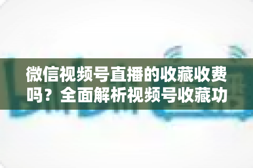 微信视频号直播的收藏收费吗？全面解析视频号收藏功能与付费规则
