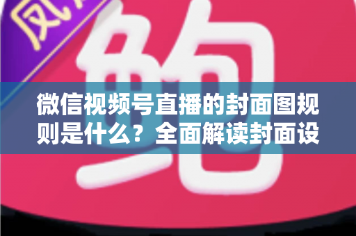 微信视频号直播的封面图规则是什么?全面解读封面设置规范与优化技巧 微信视频号直播的封面图规则是什么?全面解读封面设置规范与优化技巧