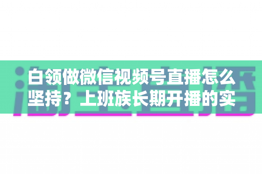 白领做微信视频号直播怎么坚持？上班族长期开播的实战生存指南