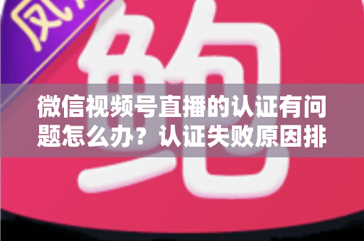 微信视频号直播的认证有问题怎么办？认证失败原因排查与解决全流程指南