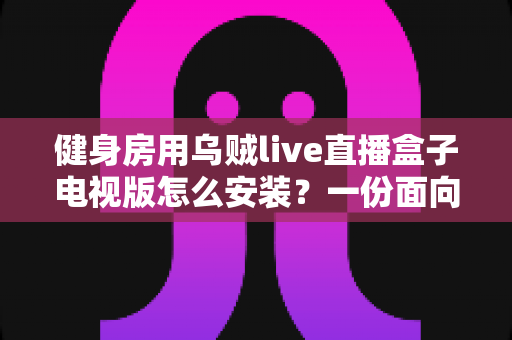 健身房用乌贼live直播盒子电视版怎么安装?一份面向健身房场景的完整安装与优化指南 健身房用乌贼live直播盒子电视版怎么安装?一份面向健身房场景的完整安装与优化指南