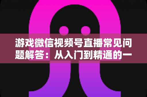 游戏微信视频号直播常见问题解答:从入门到精通的一站式指南 游戏微信视频号直播常见问题解答:从入门到精通的一站式指南