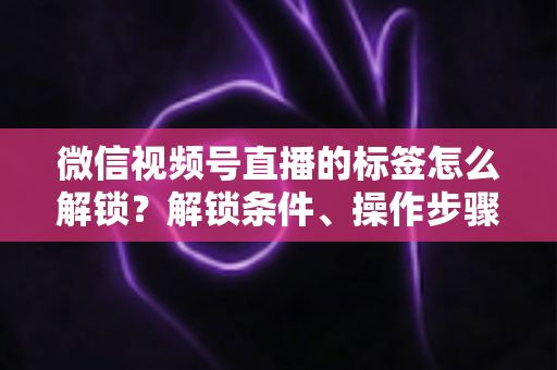 微信视频号直播的标签怎么解锁？解锁条件、操作步骤与实用技巧全解析