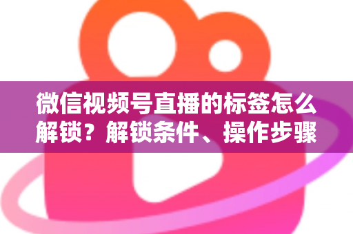 微信视频号直播的标签怎么解锁？解锁条件、操作步骤与实用技巧全解析