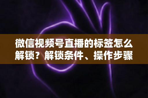 微信视频号直播的标签怎么解锁？解锁条件、操作步骤与实用技巧全解析