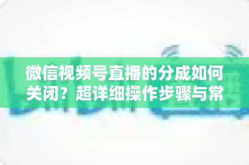 微信视频号直播的分成如何关闭?超详细操作步骤与常见问题全解析 微信视频号直播的分成如何关闭?超详细操作步骤与常见问题全解析