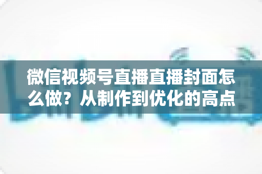 微信视频号直播直播封面怎么做？从制作到优化的高点击率封面全攻略