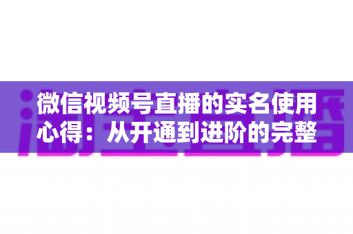 微信视频号直播的实名使用心得:从开通到进阶的完整实战指南 微信视频号直播的实名使用心得:从开通到进阶的完整实战指南