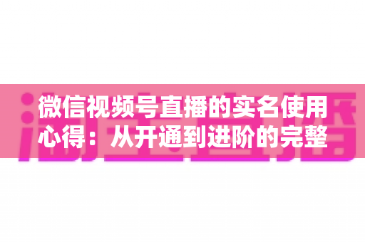 微信视频号直播的实名使用心得:从开通到进阶的完整实战指南 微信视频号直播的实名使用心得:从开通到进阶的完整实战指南